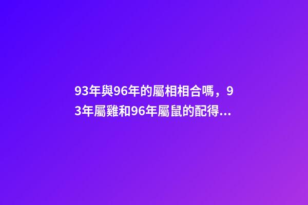 93年與96年的屬相相合嗎，93年屬雞和96年屬鼠的配得上嗎？來一先生 93年雞跟96年鼠合不合，請問1993男屬雞和1996年女屬鼠，兩人相-第1張-觀點-玄機派
